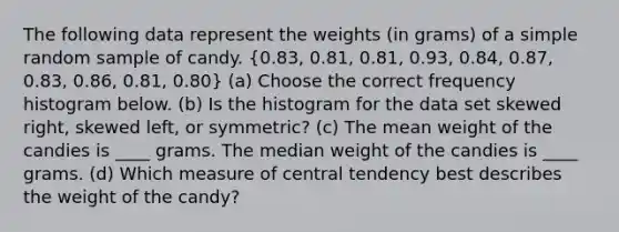 The following data represent the weights (in grams) of a simple random sample of candy. (0.83, 0.81, 0.81, 0.93, 0.84, 0.87, 0.83, 0.86, 0.81, 0.80) (a) Choose the correct frequency histogram below. (b) Is the histogram for the data set skewed right, skewed left, or symmetric? (c) The mean weight of the candies is ____ grams. The median weight of the candies is ____ grams. (d) Which measure of central tendency best describes the weight of the candy?