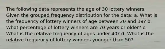 The following data represents the age of 30 lottery winners. Given the grouped frequency distribution for the data: a. What is the frequency of lottery winners of age between 20 and 39? b. What percentage of lottery winners are 70 years or older? c. What is the relative frequency of ages under 40? d. What is the relative frequency of lottery winners younger than 50?