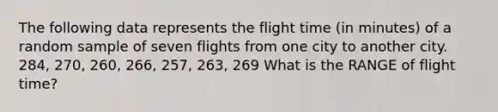 The following data represents the flight time (in minutes) of a random sample of seven flights from one city to another city. 284, 270, 260, 266, 257, 263, 269 What is the RANGE of flight time?