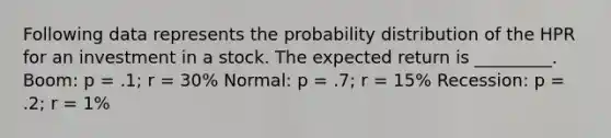 Following data represents the probability distribution of the HPR for an investment in a stock. The expected return is _________. Boom: p = .1; r = 30% Normal: p = .7; r = 15% Recession: p = .2; r = 1%