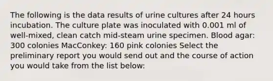 The following is the data results of urine cultures after 24 hours incubation. The culture plate was inoculated with 0.001 ml of well-mixed, clean catch mid-steam urine specimen. Blood agar: 300 colonies MacConkey: 160 pink colonies Select the preliminary report you would send out and the course of action you would take from the list below: