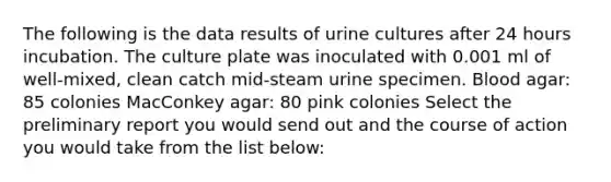 The following is the data results of urine cultures after 24 hours incubation. The culture plate was inoculated with 0.001 ml of well-mixed, clean catch mid-steam urine specimen. Blood agar: 85 colonies MacConkey agar: 80 pink colonies Select the preliminary report you would send out and the course of action you would take from the list below: