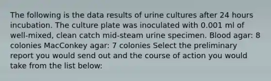 The following is the data results of urine cultures after 24 hours incubation. The culture plate was inoculated with 0.001 ml of well-mixed, clean catch mid-steam urine specimen. Blood agar: 8 colonies MacConkey agar: 7 colonies Select the preliminary report you would send out and the course of action you would take from the list below: