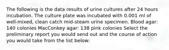 The following is the data results of urine cultures after 24 hours incubation. The culture plate was incubated with 0.001 ml of well-mixed, clean catch mid-steam urine specimen. Blood agar: 140 colonies MacConkey agar: 138 pink colonies Select the preliminary report you would send out and the course of action you would take from the list below: