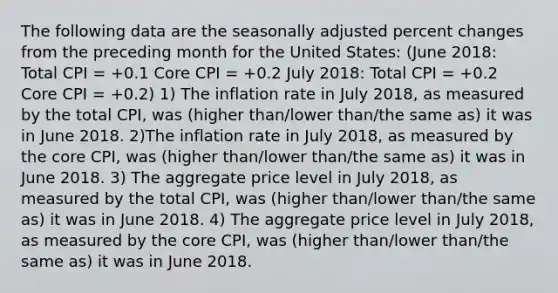 The following data are the seasonally adjusted <a href='https://www.questionai.com/knowledge/kTUYTsQGJM-percent-change' class='anchor-knowledge'>percent change</a>s from the preceding month for the United States: (June 2018: Total CPI = +0.1 Core CPI = +0.2 July 2018: Total CPI = +0.2 Core CPI = +0.2) 1) The inflation rate in July 2018, as measured by the total CPI, was (higher than/lower than/the same as) it was in June 2018. 2)The inflation rate in July 2018, as measured by <a href='https://www.questionai.com/knowledge/kD8KqkX2aO-the-core' class='anchor-knowledge'>the core</a> CPI, was (higher than/lower than/the same as) it was in June 2018. 3) The aggregate price level in July 2018, as measured by the total CPI, was (higher than/lower than/the same as) it was in June 2018. 4) The aggregate price level in July 2018, as measured by the core CPI, was (higher than/lower than/the same as) it was in June 2018.