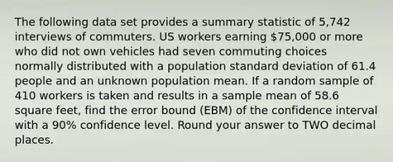 The following data set provides a summary statistic of 5,742 interviews of commuters. US workers earning 75,000 or more who did not own vehicles had seven commuting choices normally distributed with a population standard deviation of 61.4 people and an unknown population mean. If a random sample of 410 workers is taken and results in a sample mean of 58.6 square feet, find the error bound (EBM) of the confidence interval with a 90% confidence level. Round your answer to TWO decimal places.