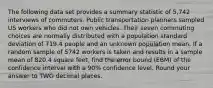 The following data set provides a summary statistic of 5,742 interviews of commuters. Public transportation planners sampled US workers who did not own vehicles. Their seven commuting choices are normally distributed with a population standard deviation of 719.4 people and an unknown population mean. If a random sample of 5742 workers is taken and results in a sample mean of 820.4 square feet, find the error bound (EBM) of the confidence interval with a 90% confidence level. Round your answer to TWO decimal places.