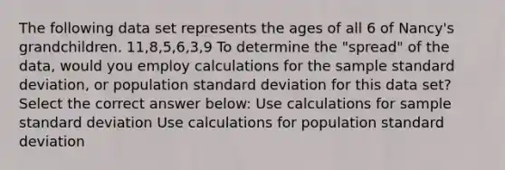 The following data set represents the ages of all 6 of Nancy's grandchildren. 11,8,5,6,3,9 To determine the "spread" of the data, would you employ calculations for the sample <a href='https://www.questionai.com/knowledge/kqGUr1Cldy-standard-deviation' class='anchor-knowledge'>standard deviation</a>, or population standard deviation for this data set? Select the correct answer below: Use calculations for sample standard deviation Use calculations for population standard deviation