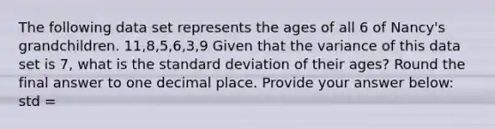 The following data set represents the ages of all 6 of Nancy's grandchildren. 11,8,5,6,3,9 Given that the variance of this data set is 7, what is the <a href='https://www.questionai.com/knowledge/kqGUr1Cldy-standard-deviation' class='anchor-knowledge'>standard deviation</a> of their ages? Round the final answer to one decimal place. Provide your answer below: std =