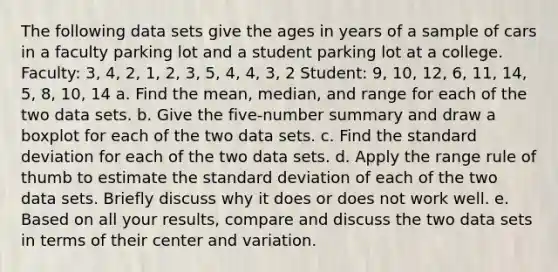 The following data sets give the ages in years of a sample of cars in a faculty parking lot and a student parking lot at a college.​ Faculty: 3, 4, 2, 1, 2, 3, 5, 4, 4, 3, 2 ​Student: 9, 10, 12, 6, 11, 14, 5, 8, 10, 14 a. Find the​ mean, median, and range for each of the two data sets. b. Give the​ five-number summary and draw a boxplot for each of the two data sets. c. Find the standard deviation for each of the two data sets. d. Apply the range rule of thumb to estimate the standard deviation of each of the two data sets. Briefly discuss why it does or does not work well. e. Based on all your​ results, compare and discuss the two data sets in terms of their center and variation.