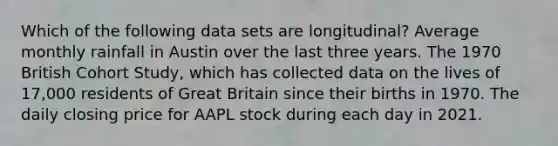 Which of the following data sets are longitudinal? Average monthly rainfall in Austin over the last three years. The 1970 British Cohort Study, which has collected data on the lives of 17,000 residents of Great Britain since their births in 1970. The daily closing price for AAPL stock during each day in 2021.