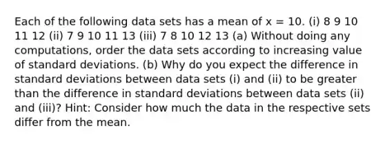 Each of the following data sets has a mean of x = 10. (i) 8 9 10 11 12 (ii) 7 9 10 11 13 (iii) 7 8 10 12 13 (a) Without doing any computations, order the data sets according to increasing value of standard deviations. (b) Why do you expect the difference in standard deviations between data sets (i) and (ii) to be greater than the difference in standard deviations between data sets (ii) and (iii)? Hint: Consider how much the data in the respective sets differ from the mean.