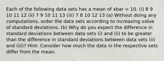 Each of the following data sets has a mean of xbar = 10. (i) 8 9 10 11 12 (ii) 7 9 10 11 13 (iii) 7 8 10 12 13 (a) Without doing any computations, order the data sets according to increasing value of standard deviations. (b) Why do you expect the difference in standard deviations between data sets (i) and (ii) to be greater than the difference in standard deviations between data sets (ii) and (iii)? Hint: Consider how much the data in the respective sets differ from the mean.