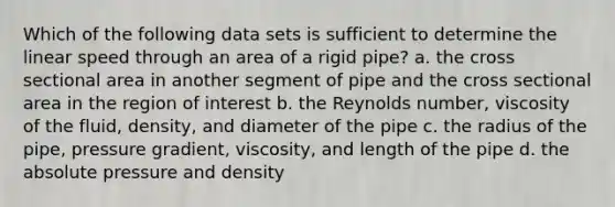 Which of the following data sets is sufficient to determine the linear speed through an area of a rigid pipe? a. the cross sectional area in another segment of pipe and the cross sectional area in the region of interest b. the Reynolds number, viscosity of the fluid, density, and diameter of the pipe c. the radius of the pipe, pressure gradient, viscosity, and length of the pipe d. the absolute pressure and density