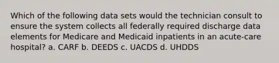 Which of the following data sets would the technician consult to ensure the system collects all federally required discharge data elements for Medicare and Medicaid inpatients in an acute-care hospital? a. CARF b. DEEDS c. UACDS d. UHDDS