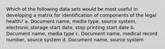 Which of the following data sets would be most useful in developing a matrix for identification of components of the legal health? a. Document name, media type, source system, electronic storage start date, stop printing start date b. Document name, media type c. Document name, medical record number, source system d. Document name, source system