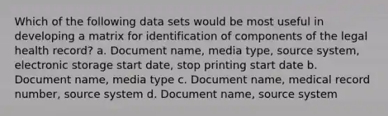 Which of the following data sets would be most useful in developing a matrix for identification of components of the legal health record? a. Document name, media type, source system, electronic storage start date, stop printing start date b. Document name, media type c. Document name, medical record number, source system d. Document name, source system