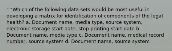 " "Which of the following data sets would be most useful in developing a matrix for identification of components of the legal health? a. Document name, media type, source system, electronic storage start date, stop printing start date b. Document name, media type c. Document name, medical record number, source system d. Document name, source system