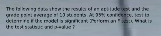 The following data show the results of an aptitude test and the grade point average of 10 students. At 95% confidence, test to determine if the model is significant (Perform an F test). What is the test statistic and p-value ?