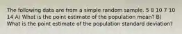 The following data are from a simple random sample. 5 8 10 7 10 14 A) What is the point estimate of the population mean? B) What is the point estimate of the population standard deviation?