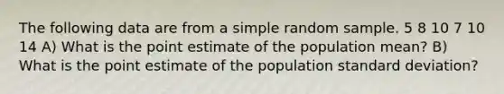 The following data are from a simple random sample. 5 8 10 7 10 14 A) What is the point estimate of the population mean? B) What is the point estimate of the population standard deviation?