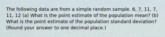 The following data are from a simple random sample. 6, 7, 11, 7, 11, 12 (a) What is the point estimate of the population mean? (b) What is the point estimate of the population standard deviation? (Round your answer to one decimal place.)