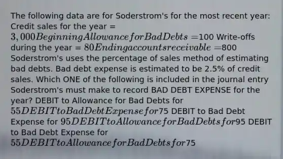 The following data are for Soderstrom's for the most recent year: Credit sales for the year = 3,000 Beginning Allowance for Bad Debts =100 Write-offs during the year = 80 Ending accounts receivable =800 Soderstrom's uses the percentage of sales method of estimating bad debts. Bad debt expense is estimated to be 2.5% of credit sales. Which ONE of the following is included in the journal entry Soderstrom's must make to record BAD DEBT EXPENSE for the year? DEBIT to Allowance for Bad Debts for 55 DEBIT to Bad Debt Expense for75 DEBIT to Bad Debt Expense for 95 DEBIT to Allowance for Bad Debts for95 DEBIT to Bad Debt Expense for 55 DEBIT to Allowance for Bad Debts for75