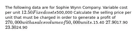 The following data are for Sophie Wynn Company. Variable cost per unit 12.50 Fixed costs500,000 Calculate the selling price per unit that must be charged in order to generate a profit of 270,000 with a sales volume of 50,000 units.15.40 27.9017.90 23.3024.90