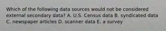 Which of the following data sources would not be considered external secondary data? A. U.S. Census data B. syndicated data C. newspaper articles D. scanner data E. a survey