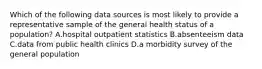 Which of the following data sources is most likely to provide a representative sample of the general health status of a population? A.hospital outpatient statistics B.absenteeism data C.data from public health clinics D.a morbidity survey of the general population