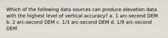 Which of the following data sources can produce elevation data with the highest level of vertical accuracy? a. 1 arc-second DEM b. 2 arc-second DEM c. 1/3 arc-second DEM d. 1/9 arc-second DEM