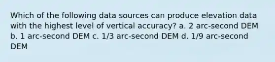 Which of the following data sources can produce elevation data with the highest level of vertical accuracy? a. 2 arc-second DEM b. 1 arc-second DEM c. 1/3 arc-second DEM d. 1/9 arc-second DEM