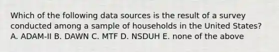 Which of the following data sources is the result of a survey conducted among a sample of households in the United States? A. ADAM-II B. DAWN C. MTF D. NSDUH E. none of the above