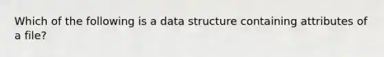 Which of the following is a data structure containing attributes of a file?