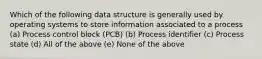 Which of the following data structure is generally used by operating systems to store information associated to a process (a) Process control block (PCB) (b) Process identifier (c) Process state (d) All of the above (e) None of the above