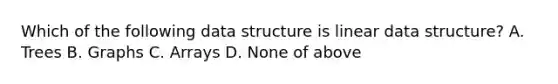 Which of the following data structure is linear data structure? A. Trees B. Graphs C. Arrays D. None of above