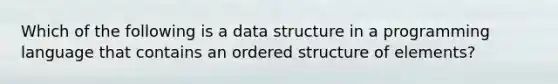 Which of the following is a data structure in a programming language that contains an ordered structure of elements?