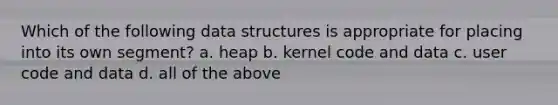 Which of the following data structures is appropriate for placing into its own segment? a. heap b. kernel code and data c. user code and data d. all of the above