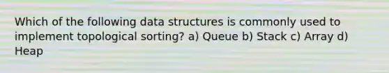 Which of the following data structures is commonly used to implement topological sorting? a) Queue b) Stack c) Array d) Heap