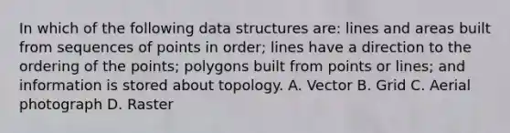 In which of the following data structures are: lines and areas built from sequences of points in order; lines have a direction to the ordering of the points; polygons built from points or lines; and information is stored about topology. A. Vector B. Grid C. Aerial photograph D. Raster