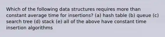 Which of the following data structures requires more than constant average time for insertions? (a) hash table (b) queue (c) search tree (d) stack (e) all of the above have constant time insertion algorithms