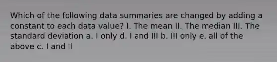 Which of the following data summaries are changed by adding a constant to each data value? I. The mean II. The median III. The standard deviation a. I only d. I and III b. III only e. all of the above c. I and II