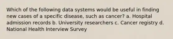 Which of the following data systems would be useful in finding new cases of a specific disease, such as cancer? a. Hospital admission records b. University researchers c. Cancer registry d. National Health Interview Survey