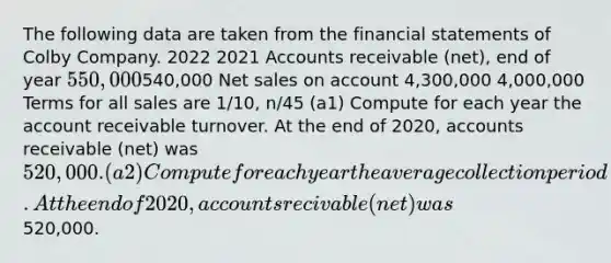 The following data are taken from the financial statements of Colby Company. 2022 2021 Accounts receivable (net), end of year 550,000540,000 Net sales on account 4,300,000 4,000,000 Terms for all sales are 1/10, n/45 (a1) Compute for each year the account receivable turnover. At the end of 2020, accounts receivable (net) was 520,000. (a2) Compute for each year the average collection period. At the end of 2020, accounts recivable (net) was520,000.