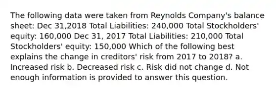 The following data were taken from Reynolds Company's balance sheet: Dec 31,2018 Total Liabilities: 240,000 Total Stockholders' equity: 160,000 Dec 31, 2017 Total Liabilities: 210,000 Total Stockholders' equity: 150,000 Which of the following best explains the change in creditors' risk from 2017 to 2018? a. Increased risk b. Decreased risk c. Risk did not change d. Not enough information is provided to answer this question.