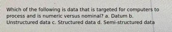 Which of the following is data that is targeted for computers to process and is numeric versus nominal? a. Datum b. Unstructured data c. Structured data d. Semi-structured data