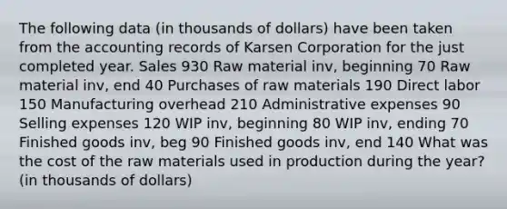 The following data (in thousands of dollars) have been taken from the accounting records of Karsen Corporation for the just completed year. Sales 930 Raw material inv, beginning 70 Raw material inv, end 40 Purchases of raw materials 190 Direct labor 150 Manufacturing overhead 210 Administrative expenses 90 Selling expenses 120 WIP inv, beginning 80 WIP inv, ending 70 Finished goods inv, beg 90 Finished goods inv, end 140 What was the cost of the raw materials used in production during the year? (in thousands of dollars)