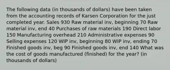 The following data (in thousands of dollars) have been taken from the accounting records of Karsen Corporation for the just completed year. Sales 930 Raw material inv, beginning 70 Raw material inv, end 40 Purchases of raw materials 190 Direct labor 150 Manufacturing overhead 210 Administrative expenses 90 Selling expenses 120 WIP inv, beginning 80 WIP inv, ending 70 Finished goods inv, beg 90 Finished goods inv, end 140 What was the cost of goods manufactured (finished) for the year? (in thousands of dollars)