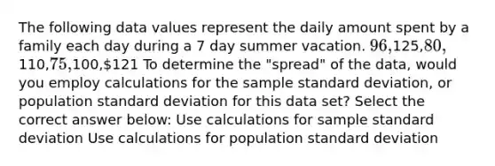 The following data values represent the daily amount spent by a family each day during a 7 day summer vacation. 96,125,80,110,75,100,121 To determine the "spread" of the data, would you employ calculations for the sample standard deviation, or population standard deviation for this data set? Select the correct answer below: Use calculations for sample standard deviation Use calculations for population standard deviation