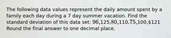 The following data values represent the daily amount spent by a family each day during a 7 day summer vacation. Find the standard deviation of this data set: 96,125,80,110,75,100,121 Round the final answer to one decimal place.